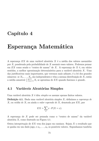Capítulo 4
Esperança Matemática
A esperança EX de uma variável aleatória X é a média dos valores assumidos
por X, ponderada pela probabilidade de X assumir esses valores. Podemos pensar
em EX como sendo o “centro de massa” de X. A esperança de X é, em vários
sentidos, a melhor aproximação determinística para a variável aleatória X. Uma
das justiﬁcativas mais importantes, que veremos mais adiante, é a lei dos grandes
números: se X1, . . . , Xn são independentes e têm a mesma distribuição de X, então
a média amostral 1
n
n
i=1 Xi se aproxima de EX quando fazemos n grande.
4.1 Variáveis Aleatórias Simples
Uma variável aleatória X é dita simples se assume apenas ﬁnitos valores.
Deﬁnição 4.1. Dada uma variável aleatória simples X, deﬁnimos a esperança de
X, ou média de X, ou ainda o valor esperado de X, denotada por EX, por
EX =
x
x · P(X = x).
A esperança de X pode ser pensada como o “centro de massa” da variável
aleatória X, como ilustrado na Figura 4.1.
Outra interpretação de EX vem dos jogos em cassinos. Sejam X o resultado que
se ganha em um dado jogo, e a1, . . . , ak os possíveis valores. Suponhamos também
71
 