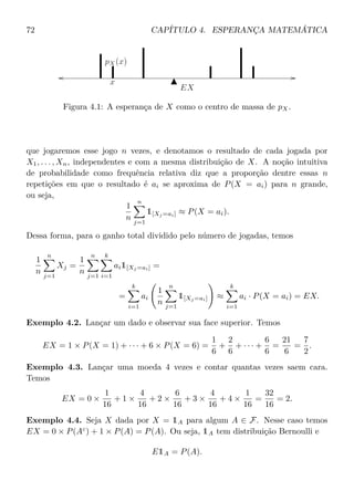 72 CAPÍTULO 4. ESPERANÇA MATEMÁTICA
EX
pX(x)
x
Figura 4.1: A esperança de X como o centro de massa de pX.
que jogaremos esse jogo n vezes, e denotamos o resultado de cada jogada por
X1, . . . , Xn, independentes e com a mesma distribuição de X. A noção intuitiva
de probabilidade como frequência relativa diz que a proporção dentre essas n
repetições em que o resultado é ai se aproxima de P(X = ai) para n grande,
ou seja,
1
n
n
j=1
1[Xj =ai] ≈ P(X = ai).
Dessa forma, para o ganho total dividido pelo número de jogadas, temos
1
n
n
j=1
Xj =
1
n
n
j=1
k
i=1
ai1[Xj =ai] =
=
k
i=1
ai
1
n
n
j=1
1[Xj =ai] ≈
k
i=1
ai · P(X = ai) = EX.
Exemplo 4.2. Lançar um dado e observar sua face superior. Temos
EX = 1 × P(X = 1) + · · · + 6 × P(X = 6) =
1
6
+
2
6
+ · · · +
6
6
=
21
6
=
7
2
.
Exemplo 4.3. Lançar uma moeda 4 vezes e contar quantas vezes saem cara.
Temos
EX = 0 ×
1
16
+ 1 ×
4
16
+ 2 ×
6
16
+ 3 ×
4
16
+ 4 ×
1
16
=
32
16
= 2.
Exemplo 4.4. Seja X dada por X = 1A para algum A ∈ F. Nesse caso temos
EX = 0 × P(Ac
) + 1 × P(A) = P(A). Ou seja, 1A tem distribuição Bernoulli e
E1A = P(A).
 