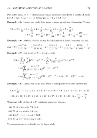 4.1. VARIÁVEIS ALEATÓRIAS SIMPLES 73
Por outro lado, se X ∼ Bernoulli(p) então podemos considerar o evento A dado
por A = {ω : X(ω) = 1}, de forma que X = 1A e EX = p.
Exemplo 4.5. Lançar um dado duas vezes e somar os valores observados. Temos
EX = 2 ×
1
36
+ 3 ×
2
36
+ 4 ×
3
36
+ 5 ×
4
36
+ 6 ×
5
36
+ 7 ×
6
36
+
+ 8 ×
5
36
+ 9 ×
4
36
+ 10 ×
3
36
+ 11 ×
2
36
+ 12 ×
1
36
=
252
36
= 7.
Exemplo 4.6. Retirar 3 cartas de um baralho francês e contar quantas são reis.
EX = 0 ×
48.47.46
52.51.50
+ 1 ×
3.48.47.4
52.51.50
+ 2 ×
3.48.4.3
52.51.50
+ 3 ×
4.3.2
52.51.50
=
30600
132600
=
3
13
.
Exemplo 4.7. Em geral, se X ∼ b(n, p), então
EX =
n
k=0
k
n
k
pk
(1 − p)n−k
=
n
k=1
k
n!
k!(n − k)!
pk
(1 − p)n−k
= np
n
k=1
(n − 1)!
(k − 1)!(n − k)!
pk−1
(1 − p)n−k
= np
n−1
j=0
(n − 1)!
j!(n − 1 − j)!
pj
(1 − p)n−1−j
= np[p + (1 − p)]n−1
= np.
Exemplo 4.8. Lançar um dado duas vezes e multiplicar os valores observados.
EX =
1
36
1 · 1 + 2 · 2 + 3 · 2 + 4 · 3 + 5 · 2 + 6 · 4 + 8 · 2 + 9 · 1 + 10 · 2 + 12 · 4+
+ 15 · 2 + 16 · 1 + 18 · 2 + 20 · 2 + 24 · 2 + 25 · 1 + 30 · 2 + 36 · 1 =
441
36
=
49
4
.
Teorema 4.9. Sejam X e Y variáveis aleatórias simples.
(i) Se X 0 então EX 0.
(ii) Se X = c então EX = c.
(iii) E[aX + bY ] = aEX + bEY .
(iv) Se X Y então EX EY .
Vejamos alguns exemplos do uso da linearidade.
 