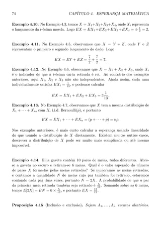 74 CAPÍTULO 4. ESPERANÇA MATEMÁTICA
Exemplo 4.10. No Exemplo 4.3, temos X = X1+X2+X3+X4, onde Xi representa
o lançamento da i-ésima moeda. Logo EX = EX1 +EX2 +EX3 +EX4 = 4· 1
2 = 2.
Exemplo 4.11. No Exemplo 4.5, observamos que X = Y + Z, onde Y e Z
representam o primeiro e segundo lançamento do dado. Logo
EX = EY + EZ =
7
2
+
7
2
= 7.
Exemplo 4.12. No Exemplo 4.6, observamos que X = X1 + X2 + X3, onde Xi
é o indicador de que a i-ésima carta retirada é rei. Ao contrário dos exemplos
anteriores, aqui X1, X2 e X3 não são independentes. Ainda assim, cada uma
individualmente satisfaz EXi = 1
13 , e podemos calcular
EX = EX1 + EX2 + EX3 = 3
1
13
.
Exemplo 4.13. No Exemplo 4.7, observamos que X tem a mesma distribuição de
X1 + · · · + Xn, com Xi i.i.d. Bernoulli(p), e portanto
EX = EX1 + · · · + EXn = (p + · · · + p) = np.
Nos exemplos anteriores, é mais curto calcular a esperança usando linearidade
do que usando a distribuição de X diretamente. Existem muitos outros casos,
descrever a distribuição de X pode ser muito mais complicada ou até mesmo
impossível.
Exemplo 4.14. Uma gaveta contém 10 pares de meias, todos diferentes. Abre-
se a gaveta no escuro e retiram-se 6 meias. Qual é o valor esperado do número
de pares X formados pelas meias retiradas? Se numeramos as meias retiradas,
e contamos a quantidade N de meias cujo par também foi retirado, estaremos
contando cada par duas vezes, portanto N = 2X. A probabilidade de que o par
da primeira meia retirada também seja retirado é 5
19 . Somando sobre as 6 meias,
temos E[2X] = EN = 6 × 5
19 , e portanto EX = 15
19 .
Proposição 4.15 (Inclusão e exclusão). Sejam A1, . . . , An eventos aleatórios.
 
