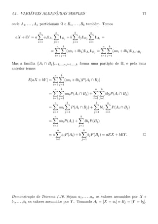 4.1. VARIÁVEIS ALEATÓRIAS SIMPLES 77
onde A1, . . . , An particionam Ω e B1, . . . , Bk também. Temos
aX + bY = a
n
i=1
ai1Ai
k
j=1
1Bj + b
k
j=1
bj1Bj
n
i=1
1Ai =
=
n
i=1
k
j=1
(aai + bbj)1Ai
1Bj
=
n
i=1
k
j=1
(aai + bbj)1Ai∩Bj
.
Mas a família {Ai ∩ Bj}i=1,...,n;j=1,...,k forma uma partição de Ω, e pelo lema
anterior temos
E[aX + bY ] =
n
i=1
k
j=1
(aai + bbj)P(Ai ∩ Bj)
=
n
i=1
k
j=1
aaiP(Ai ∩ Bj) +
n
i=1
k
j=1
bbjP(Ai ∩ Bj)
=
n
i=1
aai
k
j=1
P(Ai ∩ Bj) +
k
j=1
bbj
n
i=1
P(Ai ∩ Bj)
=
n
i=1
aaiP(Ai) +
k
j=1
bbjP(Bj)
= a
n
i=1
aiP(Ai) + b
k
j=1
bjP(Bj) = aEX + bEY.
Demonstração do Teorema 4.16. Sejam a1, . . . , an os valores assumidos por X e
b1, . . . , bk os valores assumidos por Y . Tomando Ai = [X = ai] e Bj = [Y = bj],
 