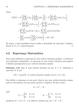 78 CAPÍTULO 4. ESPERANÇA MATEMÁTICA
temos
E[XY ] = E
n
i=1
ai1Ai
k
j=1
bj1Bj
= E
n
i=1
k
j=1
aibj1Ai
1Bj
= E
n
i=1
k
j=1
aibj1Ai∩Bj
=
n
i=1
k
j=1
aibj E[1Ai∩Bj
]
=
n
i=1
k
j=1
aibjP(Ai ∩ Bj) =
n
i=1
k
j=1
aibjP(Ai)P(Bj)
=
n
i=1
aiP(Ai)
k
j=1
bjP(Bj) = EX · EY.
Na quarta e sexta igualdades foram usadas a linearidade da esperança e indepen-
dência de X e Y , respectivamente.
4.2 Esperança Matemática
Nesta seção deﬁnimos a esperança de uma variável aleatória qualquer, e estudamos
suas principais propriedades. A esperança de uma variável aleatória não-negativa
é deﬁnida aproximando-se por variáveis aleatórias simples.
Deﬁnição 4.19. Seja X uma variável aleatória tal que X 0. Deﬁnimos a
esperança de X por
EX = sup {EZ : Z variável aleatória simples com 0 Z X}.
Para deﬁnir a esperança no caso geral, observe que uma variável aleatória sempre
pode ser decomposta em suas partes positiva e negativa. De fato, temos
X = X+
− X−
,
onde
X+
=
X, X 0,
0, X 0,
X−
=
−X, X 0,
0, X 0,
satisfazem X+
0 e X−
0. Observe também que |X| = X+
+ X−
.
 