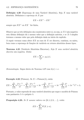 4.2. ESPERANÇA MATEMÁTICA 79
Deﬁnição 4.20 (Esperança de uma Variável Aleatória). Seja X uma variável
aleatória. Deﬁnimos a esperança de X por
EX = EX+
− EX−
sempre que EX+
ou EX−
for ﬁnita.
Observe que as três deﬁnições são consistentes entre si, ou seja, se X é não-negativa
esta última deﬁnição dá o mesmo valor que a deﬁnição anterior, e se X é simples
teremos o mesmo valor que pela deﬁnição dada no início do capítulo.
A seguir veremos como obter EX no caso de X ser discreta, contínua, ou mista,
bem como a esperança de funções de variáveis ou vetores aleatórios desses tipos.
Teorema 4.21 (Variáveis Aleatórias Discretas). Seja X uma variável aleatória
discreta não-negativa. Então
EX =
x
x · pX(x).
Demonstração. Segue direto do Teorema 4.27 com h(x) = x.
Exemplo 4.22 (Poisson). Se X ∼ Poisson(λ), então
EX =
∞
n=0
n
λn
e−λ
n!
=
∞
n=1
λn
e−λ
(n − 1)!
= λe−λ
∞
n=1
λn−1
(n − 1)!
= λe−λ
∞
n=0
λn
n!
= λe−λ
eλ
= λ.
Portanto, o valor esperado de uma variável aleatória que segue o modelo de Poisson
com parâmetro λ é o próprio λ.
Proposição 4.23. Se X assume valores em {0, 1, 2, 3, . . . }, então
EX =
∞
n=1
P(X n).
 