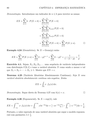 80 CAPÍTULO 4. ESPERANÇA MATEMÁTICA
Demonstração. Introduzimos um indicador de n k para inverter as somas:
EX =
∞
k=1
k · P(X = k) =
∞
k=1
k
n=1
P(X = k)
=
∞
k=1
∞
n=1
1n k P(X = k)
=
∞
n=1
∞
k=1
1n k P(X = k)
=
∞
n=1
∞
k=n
P(X = k) =
∞
n=1
P(X n).
Exemplo 4.24 (Geométrica). Se X ∼ Geom(p) então
EX =
∞
n=1
P(X n) =
∞
n=1
(1 − p)n−1
=
∞
j=0
(1 − p)j
=
1
1 − (1 − p)
=
1
p
.
Exercício 4.1. Sejam X1, X2, X3, . . . uma sequência de variáveis independentes
com distribuição U[0, 1] e tome a variável aleatória N como sendo o menor n tal
que X1 + X2 + · · · + Xn 1. Mostre que EN = e.
Teorema 4.25 (Variáveis Aleatórias Absolutamente Contínuas). Seja X uma
variável aleatória absolutamente contínua não-negativa. Então
EX =
R
x · fX(x) dx.
Demonstração. Segue direto do Teorema 4.27 com h(x) = x.
Exemplo 4.26 (Exponencial). Se X ∼ exp(λ), vale
EX =
+∞
−∞
x · fX(x) dx =
+∞
0
xλe−λx
dx = −xe−λx ∞
0
−
∞
0
[−e−λx
] dx =
1
λ
.
Portanto, o valor esperado de uma variável aleatória que segue o modelo exponen-
cial com parâmetro λ é 1
λ .
 