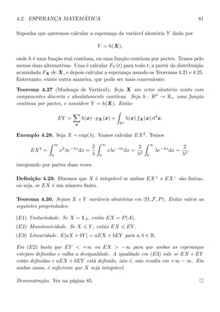 4.2. ESPERANÇA MATEMÁTICA 81
Suponha que queremos calcular a esperança da variável aleatória Y dada por
Y = h(X),
onde h é uma função real contínua, ou uma função contínua por partes. Temos pelo
menos duas alternativas. Uma é calcular FY (t) para todo t, a partir da distribuição
acumulada FX de X, e depois calcular a esperança usando os Teoremas 4.21 e 4.25.
Entretanto, existe outra maneira, que pode ser mais conveniente:
Teorema 4.27 (Mudança de Variável). Seja X um vetor aleatório misto com
componentes discreta e absolutamente contínua. Seja h : Rd
→ R+ uma função
contínua por partes, e considere Y = h(X). Então
EY =
x
h(x) · pX(x) +
Rd
h(x) fX(x) dd
x.
Exemplo 4.28. Seja X ∼ exp(λ). Vamos calcular EX2
. Temos
EX2
=
∞
0
x2
λe−λx
dx =
2
λ
∞
0
xλe−λx
dx =
2
λ2
∞
0
λe−λx
dx =
2
λ2
,
integrando por partes duas vezes.
Deﬁnição 4.29. Dizemos que X é integrável se ambas EX+
e EX−
são ﬁnitas,
ou seja, se EX é um número ﬁnito.
Teorema 4.30. Sejam X e Y variáveis aleatórias em (Ω, F, P). Então valem as
seguintes propriedades:
(E1) Unitariedade. Se X = 1A, então EX = P(A).
(E2) Monotonicidade. Se X Y , então EX EY .
(E3) Linearidade. E[aX + bY ] = aEX + bEY para a, b ∈ R.
Em (E2) basta que EY < +∞ ou EX > −∞ para que ambas as esperanças
estejam deﬁnidas e valha a desigualdade. A igualdade em (E3) vale se EX e EY
estão deﬁnidas e aEX + bEY está deﬁnido, isto é, não resulta em +∞ − ∞. Em
ambos casos, é suﬁciente que X seja integrável.
Demonstração. Ver na página 85.
 