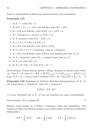 82 CAPÍTULO 4. ESPERANÇA MATEMÁTICA
Todas as propriedades da Esperança decorrem dessas três propriedades.
Proposição 4.31.
1. Se X = c então EX = c.
2. Se P(X = Y ) = 1 e EX está deﬁnida, então EY = EX.
3. Se e EX está deﬁnida, então E[aX + b] = aEX + b.
4. X é integrável se e somente se E|X| < ∞.
5. Se X integrável então E[X − EX] = 0.
6. Se a X b, então a EX b.
7. Se e EX está deﬁnida, então |EX| E|X|.
8. Se 0 |X| Y e Y é integrável, então X é integrável.
9. Se e EX está deﬁnida, então E[X1A] está deﬁnida para todo A ∈ F.
10. Se X é integrável, então X1A é integrável para todo A ∈ F.
11. Se X 0 então EX 0.
12. Se X 0 e EX = 0 então P(X = 0) = 1.
Demonstração. Vamos mostrar apenas a última, deixando as demais como exercí-
cio. Para k ∈ N, temos 0 = EX E(X1[X 1
k ]) E(1
k 1[X 1
k ]) = 1
k P(X 1
k ).
Logo, P(X 1
k ) = 0 para todo k, portanto P(X > 0) = limk P(X 1
k ) = 0.
Proposição 4.32 (Esperança de Variáveis Aleatórias Independentes). Se X e Y
são independentes e integráveis, então XY é integrável e
E[XY ] = EX · EY.
A mesma identidade vale se X e Y são não-negativas sem supor integrabilidade.
Demonstração. Ver na página 87.
Existem outras formas de se deﬁnir a esperança, todas elas equivalentes. Isso
também se reﬂete em distintas notações, que o leitor poderá encontrar em diferentes
bibliograﬁas:
EX =
Ω
X dP, EX =
R
x dPX, EX =
R
x dFX(x).
 
