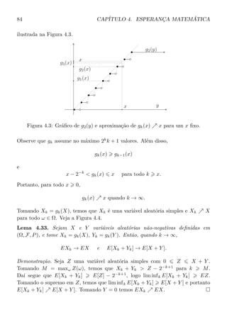 84 CAPÍTULO 4. ESPERANÇA MATEMÁTICA
ilustrada na Figura 4.3.
g1(x)
g2(x)
g3(x)
g2(y)
x
x y
Figura 4.3: Gráﬁco de g2(y) e aproximação de gk(x) x para um x ﬁxo.
Observe que gk assume no máximo 2k
k + 1 valores. Além disso,
gk(x) gk−1(x)
e
x − 2−k
< gk(x) x para todo k x.
Portanto, para todo x 0,
gk(x) x quando k → ∞.
Tomando Xk = gk(X), temos que Xk é uma variável aleatória simples e Xk X
para todo ω ∈ Ω. Veja a Figura 4.4.
Lema 4.33. Sejam X e Y variáveis aleatórias não-negativas deﬁnidas em
(Ω, F, P), e tome Xk = gk(X), Yk = gk(Y ). Então, quando k → ∞,
EXk → EX e E[Xk + Yk] → E[X + Y ].
Demonstração. Seja Z uma variável aleatória simples com 0 Z X + Y .
Tomando M = maxω Z(ω), temos que Xk + Yk > Z − 2−k+1
para k M.
Daí segue que E[Xk + Yk] E[Z] − 2−k+1
, logo lim infk E[Xk + Yk] EZ.
Tomando o supremo em Z, temos que lim infk E[Xk + Yk] E[X + Y ] e portanto
E[Xk + Yk] E[X + Y ]. Tomando Y = 0 temos EXk EX.
 