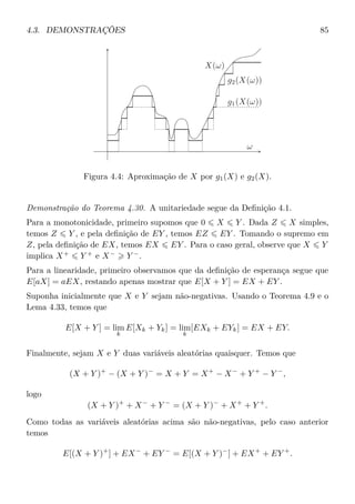 4.3. DEMONSTRAÇÕES 85
X(ω)
g1(X(ω))
g2(X(ω))
ω
Figura 4.4: Aproximação de X por g1(X) e g2(X).
Demonstração do Teorema 4.30. A unitariedade segue da Deﬁnição 4.1.
Para a monotonicidade, primeiro supomos que 0 X Y . Dada Z X simples,
temos Z Y , e pela deﬁnição de EY , temos EZ EY . Tomando o supremo em
Z, pela deﬁnição de EX, temos EX EY . Para o caso geral, observe que X Y
implica X+
Y +
e X−
Y −
.
Para a linearidade, primeiro observamos que da deﬁnição de esperança segue que
E[aX] = aEX, restando apenas mostrar que E[X + Y ] = EX + EY .
Suponha inicialmente que X e Y sejam não-negativas. Usando o Teorema 4.9 e o
Lema 4.33, temos que
E[X + Y ] = lim
k
E[Xk + Yk] = lim
k
[EXk + EYk] = EX + EY.
Finalmente, sejam X e Y duas variáveis aleatórias quaisquer. Temos que
(X + Y )+
− (X + Y )−
= X + Y = X+
− X−
+ Y +
− Y −
,
logo
(X + Y )+
+ X−
+ Y −
= (X + Y )−
+ X+
+ Y +
.
Como todas as variáveis aleatórias acima são não-negativas, pelo caso anterior
temos
E[(X + Y )+
] + EX−
+ EY −
= E[(X + Y )−
] + EX+
+ EY +
.
 