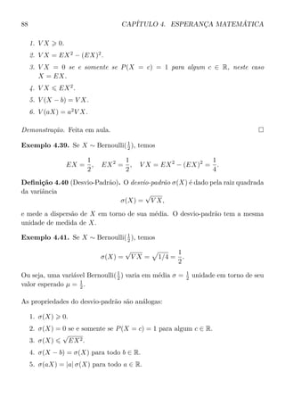 88 CAPÍTULO 4. ESPERANÇA MATEMÁTICA
1. V X 0.
2. V X = EX2
− (EX)2
.
3. V X = 0 se e somente se P(X = c) = 1 para algum c ∈ R, neste caso
X = EX.
4. V X EX2
.
5. V (X − b) = V X.
6. V (aX) = a2
V X.
Demonstração. Feita em aula.
Exemplo 4.39. Se X ∼ Bernoulli(1
2 ), temos
EX =
1
2
, EX2
=
1
2
, V X = EX2
− (EX)2
=
1
4
.
Deﬁnição 4.40 (Desvio-Padrão). O desvio-padrão σ(X) é dado pela raiz quadrada
da variância
σ(X) =
√
V X,
e mede a dispersão de X em torno de sua média. O desvio-padrão tem a mesma
unidade de medida de X.
Exemplo 4.41. Se X ∼ Bernoulli(1
2 ), temos
σ(X) =
√
V X = 1/4 =
1
2
.
Ou seja, uma variável Bernoulli(1
2 ) varia em média σ = 1
2 unidade em torno de seu
valor esperado µ = 1
2 .
As propriedades do desvio-padrão são análogas:
1. σ(X) 0.
2. σ(X) = 0 se e somente se P(X = c) = 1 para algum c ∈ R.
3. σ(X)
√
EX2.
4. σ(X − b) = σ(X) para todo b ∈ R.
5. σ(aX) = |a| σ(X) para todo a ∈ R.
 