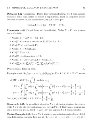 4.4. MOMENTOS, VARIÂNCIA E COVARIÂNCIA 89
Deﬁnição 4.42 (Covariância). Dadas duas variáveis aleatórias X e Y com segundo
momento ﬁnito, uma forma de medir a dependência linear da dispersão dessas
variáveis é através da sua covariância Cov(X, Y ), dada por
Cov(X, Y ) = E [(X − EX)(Y − EY )] .
Proposição 4.43 (Propriedades da Covariância). Dadas X e Y com segundo
momento ﬁnito:
1. Cov(X, Y ) = E[XY ] − EX · EY .
2. Cov(X, Y ) = 0 se e somente se E[XY ] = EX · EY .
3. Cov(cX, Y ) = c Cov(X, Y ).
4. Cov(X, Y ) = Cov(Y, X).
5. Cov(X, X) = V X.
6. Cov(X, c) = 0 para todo c ∈ R.
7. Cov(X, Y + Z) = Cov(X, Y ) + Cov(X, Z).
8. Cov( i aiXi, j bjYj) = i j aibj Cov(Xi, Yj).
Demonstração. Feita em aula.
Exemplo 4.44. Se fXY (x, y) = 1[0,1](x)1[0,1](y), Z = X ∧ Y , W = X ∨ Y , então:
E[ZW] = E[XY ] =
1
0
1
0
xy dxdy =
1
4
EZ =
1
0
x
0
ydy +
1
x
xdy dx =
1
0
(x2
2 + x − x2
)dx =
1
2
−
1
6
=
1
3
EW =
1
0
x
0
xdy +
1
x
ydy dx =
1
0
(x2
+ 1
2 − x2
2 )dx =
1
3
+
1
2
−
1
6
=
2
3
Cov(Z, W) = E[ZW] − EZ · EW =
1
4
−
2
9
=
1
36
.
Observação 4.45. Se as variáveis aleatórias X e Y são independentes e integráveis
então X e Y são não-correlacionadas, i.e., Cov(X, Y ) = 0. Entretanto, nem sempre
vale a recíproca, isto é, E[XY ] = EX · EY não implica X e Y independentes.
Contra-Exemplo 4.46. Sejam X e Y variáveis aleatórias tomando valores −1, 0, 1
com distribuição conjunta dada por p(−1, −1) = p(−1, 1) = p(1, −1) = p(1, 1) =
 
