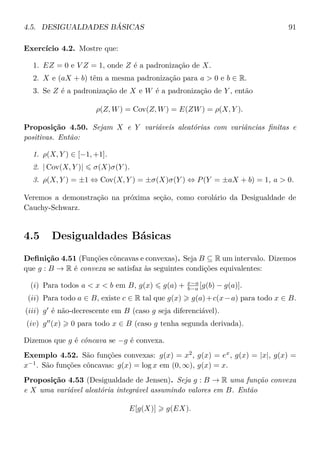 4.5. DESIGUALDADES BÁSICAS 91
Exercício 4.2. Mostre que:
1. EZ = 0 e V Z = 1, onde Z é a padronização de X.
2. X e (aX + b) têm a mesma padronização para a > 0 e b ∈ R.
3. Se Z é a padronização de X e W é a padronização de Y , então
ρ(Z, W) = Cov(Z, W) = E(ZW) = ρ(X, Y ).
Proposição 4.50. Sejam X e Y variáveis aleatórias com variâncias ﬁnitas e
positivas. Então:
1. ρ(X, Y ) ∈ [−1, +1].
2. | Cov(X, Y )| σ(X)σ(Y ).
3. ρ(X, Y ) = ±1 ⇔ Cov(X, Y ) = ±σ(X)σ(Y ) ⇔ P(Y = ±aX + b) = 1, a > 0.
Veremos a demonstração na próxima seção, como corolário da Desigualdade de
Cauchy-Schwarz.
4.5 Desigualdades Básicas
Deﬁnição 4.51 (Funções côncavas e convexas). Seja B ⊆ R um intervalo. Dizemos
que g : B → R é convexa se satisfaz às seguintes condições equivalentes:
(i) Para todos a < x < b em B, g(x) g(a) + x−a
b−a [g(b) − g(a)].
(ii) Para todo a ∈ B, existe c ∈ R tal que g(x) g(a)+c(x−a) para todo x ∈ B.
(iii) g é não-decrescente em B (caso g seja diferenciável).
(iv) g (x) 0 para todo x ∈ B (caso g tenha segunda derivada).
Dizemos que g é côncava se −g é convexa.
Exemplo 4.52. São funções convexas: g(x) = x2
, g(x) = ex
, g(x) = |x|, g(x) =
x−1
. São funções côncavas: g(x) = log x em (0, ∞), g(x) = x.
Proposição 4.53 (Desigualdade de Jensen). Seja g : B → R uma função convexa
e X uma variável aleatória integrável assumindo valores em B. Então
E[g(X)] g(EX).
 