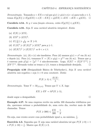 92 CAPÍTULO 4. ESPERANÇA MATEMÁTICA
Demonstração. Tomando a = EX e c tal que g(x) g(a)+c(x−a) para todo x ∈ I,
temos E[g(X)] E[g(EX) + c(X − EX)] = g(EX) + cEX − cEX = g(EX).
Corolário 4.54. Se g é uma função côncava, então E[g(X)] g(EX).
Corolário 4.55. Seja X uma variável aleatória integrável. Então
(a) E|X| |EX|.
(b) EX2
(EX)2
.
(c) E 1
X
1
EX se X 0.
(d) E |X|
p
(E |X|)
p
|EX|
p
para p 1.
(e) (E|X|t
)
1
t (E|X|s
)
1
s se 0 < s t.
Demonstração. (a), (b) e (c) são imediatos. Para (d) usamos g(x) = xp
em (0, ∞)
e depois (a). Para (e), tomamos Y = |X| e g(y) = yt/s
em (0, ∞). Temos que g
é convexa pois g (y) = t
s y
t
s −1
é não-decrescente. Logo, E|X|t
= E[(Y s
)t/s
]
[EY s
]t/s
. Elevando todos os temos a 1/t, temos a desigualdade desejada.
Proposição 4.56 (Desigualdade Básica de Tchebyshev). Seja X uma variável
aleatória não-negativa e seja λ > 0 uma constante. Então
P(X λ)
E(X)
λ
.
Demonstração. Tome Y = λ1[X λ]. Temos que Y X, logo
EX EY = λP(X λ),
donde segue a desigualdade.
Exemplo 4.57. Se uma empresa recebe em média 100 chamadas telefônicas por
dia, queremos estimar a probabilidade de, num certo dia, receber mais de 300
chamadas. Temos
P(X 300)
EX
300
=
1
3
.
Ou seja, esse evento ocorre com probabilidade igual a, no máximo, 1
3 .
Exercício 4.3. Suponha que X seja uma variável aleatória tal que P(X 0) = 1
e P(X 10) = 1
5 . Mostre que E(X) 2.
 