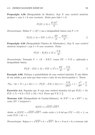 4.5. DESIGUALDADES BÁSICAS 93
Proposição 4.58 (Desigualdade de Markov). Seja X uma variável aleatória
qualquer e seja λ > 0 uma constante. Então para todo t > 0,
P(|X| λ)
E |X|
t
λt
.
Demonstração. Deﬁna Y = |X|t
e use a desigualdade básica com Y e λt
:
P(|X| λ) = P(Y λt
)
EY
λt
=
E|X|t
λt
.
Proposição 4.59 (Desigualdade Clássica de Tchebyshev). Seja X uma variável
aleatória integrável e seja λ > 0 uma constante. Então
P |X − E(X)| λ
V X
λ2
.
Demonstração. Tomando Y = (X − EX)2
, temos EY = V X e, aplicando a
desigualdade básica,
P |X − EX| λ = P(Y λ2
)
EY
λ2
=
V X
λ2
.
Exemplo 4.60. Estimar a probabilidade de uma variável aleatória X não diferir
de sua média µ por mais que duas vezes o valor do seu desvio-padrão σ. Temos
P(µ − 2σ < X < µ + 2σ) = 1 − P |X − EX| 2σ) 1 −
V X
(2σ)2
= 1 −
σ2
4σ2
=
3
4
.
Exercício 4.4. Suponha que X seja uma variável aleatória tal que E(X) = 10,
P(X 7) = 0, 2 e P(X 13) = 0, 3. Prove que V X 9
2 .
Teorema 4.61 (Desigualdade de Cauchy-Schwarz). Se EX2
< ∞ e EY 2
< ∞,
então XY é integrável e
E[XY ]
√
EX2
√
EY 2.
Ainda, se E[XY ] =
√
EX2
√
EY 2, então existe c 0 tal que P(Y = cX) = 1, ou
então P(X = 0) = 1.
Demonstração. Sejam a =
√
EX2 e b =
√
EY 2. Se a = 0 ou b = 0, o teorema vale
 