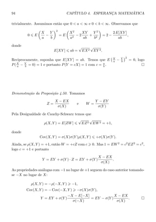 94 CAPÍTULO 4. ESPERANÇA MATEMÁTICA
trivialmente. Assumimos então que 0 < a < ∞ e 0 < b < ∞. Observamos que
0 E
X
a
−
Y
b
2
= E
X2
a2
− 2
XY
ab
+
Y 2
b2
= 2 −
2 E[XY ]
ab
,
donde
E[XY ] ab =
√
EX2
√
EY 2.
Reciprocamente, suponha que E[XY ] = ab. Temos que E X
a − Y
b
2
= 0, logo
P(X
a − Y
b = 0) = 1 e portanto P(Y = cX) = 1 com c = a
b .
Demonstração da Proposição 4.50. Tomamos
Z =
X − EX
σ(X)
e W =
Y − EY
σ(Y )
Pela Desigualdade de Cauchy-Schwarz temos que
ρ(X, Y ) = E[ZW]
√
EZ2
√
EW2 = +1,
donde
Cov(X, Y ) = σ(X)σ(Y )ρ(X, Y ) +σ(X)σ(Y ).
Ainda, se ρ(X, Y ) = +1, então W = +cZ com c 0. Mas 1 = EW2
= c2
EZ2
= c2
,
logo c = +1 e portanto
Y = EY + σ(Y ) · Z = EY + σ(Y )
X − EX
σ(X)
.
As propriedades análogas com −1 no lugar de +1 seguem do caso anterior tomando-
se −X no lugar de X:
ρ(X, Y ) = −ρ(−X, Y ) −1,
Cov(X, Y ) = − Cov(−X, Y ) −σ(X)σ(Y ),
Y = EY + σ(Y )
−X − E[−X]
σ(−X)
= EY − σ(Y )
X − EX
σ(X)
.
 