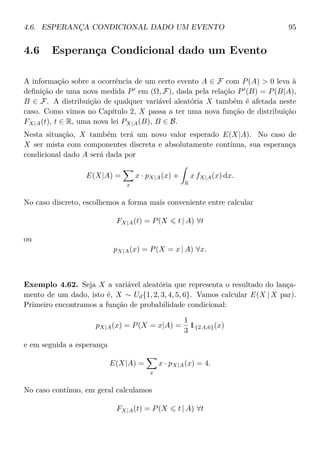 4.6. ESPERANÇA CONDICIONAL DADO UM EVENTO 95
4.6 Esperança Condicional dado um Evento
A informação sobre a ocorrência de um certo evento A ∈ F com P(A) > 0 leva à
deﬁnição de uma nova medida P em (Ω, F), dada pela relação P (B) = P(B|A),
B ∈ F. A distribuição de qualquer variável aleatória X também é afetada neste
caso. Como vimos no Capítulo 2, X passa a ter uma nova função de distribuição
FX|A(t), t ∈ R, uma nova lei PX|A(B), B ∈ B.
Nesta situação, X também terá um novo valor esperado E(X|A). No caso de
X ser mista com componentes discreta e absolutamente contínua, sua esperança
condicional dado A será dada por
E(X|A) =
x
x · pX|A(x) +
R
x fX|A(x) dx.
No caso discreto, escolhemos a forma mais conveniente entre calcular
FX|A(t) = P(X t | A) ∀t
ou
pX|A(x) = P(X = x | A) ∀x.
Exemplo 4.62. Seja X a variável aleatória que representa o resultado do lança-
mento de um dado, isto é, X ∼ Ud{1, 2, 3, 4, 5, 6}. Vamos calcular E(X | X par).
Primeiro encontramos a função de probabilidade condicional:
pX|A(x) = P(X = x|A) =
1
3
1{2,4,6}(x)
e em seguida a esperança
E(X|A) =
x
x · pX|A(x) = 4.
No caso contínuo, em geral calculamos
FX|A(t) = P(X t | A) ∀t
 
