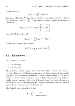 96 CAPÍTULO 4. ESPERANÇA MATEMÁTICA
e depois fazemos
fX|A(x) =
d
dx
FX|A(x) ∀x.
Exemplo 4.63. Seja X uma variável aleatória com distribuição X ∼ U[0, 1].
Vamos calcular E(X | X < 1
2 ). Primeiro encontramos a função de distribuição
condicional
FX|A(t) = P(X t|A) =



0, x 0,
2x, 0 x 1
2 ,
1, x 1
2
,
logo a densidade condicional
fX|A(x) =
d
dx
FX|A(x) = 2 1[0, 1
2 ]
e ﬁnalmente a esperança condicional
E(X|A) =
R
x fX|A(x) dx =
1
4
.
4.7 Exercícios
4.5. Calcular EX, onde:
1. X ∼ Geom(p).
2. X ∼ N(µ, σ2
).
4.6. Considere o seguinte jogo de azar. Uma urna contém 18 bolas, sendo 9 azuis e
9 brancas. Retiram-se 3 bolas da urna ao acaso. As bolas retiradas são descartadas
e o jogador marca 1 ponto se pelo menos 2 dessas 3 bolas forem azuis. Em seguida
retiram-se outras 3 bolas da urna ao acaso, as bolas retiradas são descartadas e o
jogador marca 1 ponto se pelo menos 2 dessas 3 bolas forem azuis. Repete-se o
procedimento até que a urna esteja vazia. Ao ﬁnal, o jogador recebe um prêmio X
igual ao total de pontos marcados. Calcule EX.
4.7. Dada X variável aleatória, deﬁna
Y =
X, X a,
a, caso contrário,
 