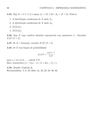 98 CAPÍTULO 4. ESPERANÇA MATEMÁTICA
4.15. Seja X ∼ U [−1, 1] e sejam A1 = [X 0] e A2 = [X < 0]. Pede-se
1. A distribuição condicional de X dado A1.
2. A distribuição condicional de X dado A2.
3. E(X|A1).
4. E(X|A2).
4.16. Seja X uma variável aleatória exponencial com parâmetro λ. Encontre
E [X | X > 2].
4.17. Se X ∼ Geom(p), encontre E [X | X > 5].
4.18. Se X tem função de probabilidade
pX(n) =
nλn
e−λ
λ.n!
para n = 0, 1, 2, 3, . . . , calcule V X.
Dica: desenvolver (n − 1)(n − 2 + 1) + 2(n − 1) + 1.
4.19. [Jam04, Capítulo 3].
Recomendados: 5, 6, 19, 20ab, 21, 23, 26, 28, 30, 36.
 