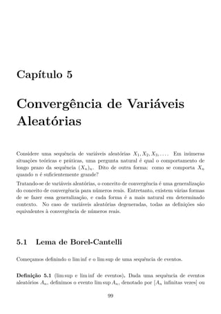 Capítulo 5
Convergência de Variáveis
Aleatórias
Considere uma sequência de variáveis aleatórias X1, X2, X3, . . . . Em inúmeras
situações teóricas e práticas, uma pergunta natural é qual o comportamento de
longo prazo da sequência (Xn)n. Dito de outra forma: como se comporta Xn
quando n é suﬁcientemente grande?
Tratando-se de variáveis aleatórias, o conceito de convergência é uma generalização
do conceito de convergência para números reais. Entretanto, existem várias formas
de se fazer essa generalização, e cada forma é a mais natural em determinado
contexto. No caso de variáveis aleatórias degeneradas, todas as deﬁnições são
equivalentes à convergência de números reais.
5.1 Lema de Borel-Cantelli
Começamos deﬁnindo o lim inf e o lim sup de uma sequência de eventos.
Deﬁnição 5.1 (lim sup e lim inf de eventos). Dada uma sequência de eventos
aleatórios An, deﬁnimos o evento lim sup An, denotado por [An inﬁnitas vezes] ou
99
 