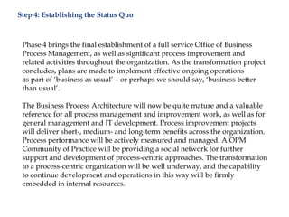 Step 4: Establishing the Status Quo
Phase 4 brings the final establishment of a full service Office of Business
Process Management, as well as significant process improvement and
related activities throughout the organization. As the transformation project
concludes, plans are made to implement effective ongoing operations
as part of „business as usual‟ – or perhaps we should say, „business better
than usual‟.
The Business Process Architecture will now be quite mature and a valuable
reference for all process management and improvement work, as well as for
general management and IT development. Process improvement projects
will deliver short-, medium- and long-term benefits across the organization.
Process performance will be actively measured and managed. A OPM
Community of Practice will be providing a social network for further
support and development of process-centric approaches. The transformation
to a process-centric organization will be well underway, and the capability
to continue development and operations in this way will be firmly
embedded in internal resources.
 