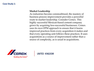 Case Study 1:
Market Leadership
As industries become commoditized, the mastery of
business process improvement provides a powerful
route to market leadership. Consider Cemex. This
highly successful Mexican-based cement company
grows by acquiring less-successful businesses. Cemex
uses its own OPM approach to ensure that it learns
improved practices from every acquisition it makes and
that every operating unit follows these practices. It uses
acquisitions as a source of improvement rather than a
source of complexity, as is usual in acquisitions.
 
