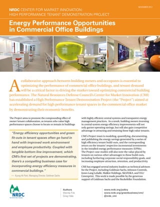 The Project aims to promote the compounding effect of
owner/tenant collaboration, as tenants who value high
performance spaces choose to locate or remain in buildings
Energy Performance Opportunities
in Commercial Office Buildings
NRDC Center for Market Innovation:
High Performance Tenant Demonstration Project
A
collaborative approach between building owners and occupants is essential to
optimizing the performance of commercial office buildings, and tenant demand
will be a critical factor in driving the market toward optimizing commercial building
performance. The Natural Resources Defense Council’s Center for Market Innovation (CMI)
has established a High Performance Tenant Demonstration Project (the “Project”) aimed at
accelerating demand for high performance tenant spaces in the commercial office market
by demonstrating their economic benefits.
“Energy efficiency opportunities and green
fit-outs in tenant spaces often go hand in
hand with improved work environment
and employee productivity. Coupled with
tangible bottom line improvement, which
CMI’s first set of projects are demonstrating,
there’s a compelling business case for
incorporating energy efficiency measures in
commercial buildings.”
— Kyung-Ah Park, Managing Director, Goldman Sachs
NOVEMBER 2012
with highly efficient central systems and transparent energy
management practices.  As a result, building owners investing
in central system energy efficiency improvements will not
only garner operating savings, but will also gain competitive
advantage in attracting and retaining these high value tenants.
CMI’s Project team is modeling, quantifying, documenting,
and publishing the energy savings generated by a series of
high efficiency tenant build-outs, and the corresponding
return on the tenants’ respective incremental investments
in the installed energy performance measures (EPMs).
The Project case studies will also note the value placed by
tenants on various other advantages to these build-outs,
including furthering corporate social responsibility goals, and
increasing employee attraction, retention, and productivity. 
CMI has engaged several industry leaders as technical advisors
for the Project, including Goldman Sachs, Johnson Controls,
Jones Lang LaSalle, Malkin Holdings, SKANSKA, and ULI/
Greenprint.  This work is made possible by the generous
support of Goldman Sachs and the Rockefeller Foundation.
Authors
Wendy Fok
Greg Hale
www.nrdc.org/policy
www.nrdc.org/greenbusiness/cmi/
@nrdc_cmi
 