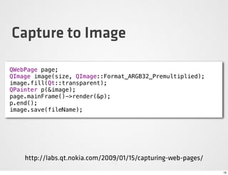 Capture to Image

QWebPage page;
QImage image(size, QImage::Format_ARGB32_Premultiplied);
image.fill(Qt::transparent);
QPainter p(&image);
page.mainFrame()->render(&p);
p.end();
image.save(fileName);




    http://labs.qt.nokia.com/2009/01/15/capturing-web-pages/
                                                               19
 