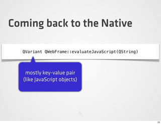 Coming back to the Native

  QVariant QWebFrame::evaluateJavaScript(QString)




    mostly key-value pair
   (like JavaScript objects)




                                                    25
 