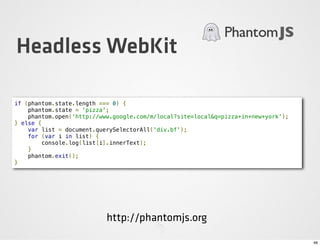 Headless WebKit

if (phantom.state.length === 0) {
    phantom.state = 'pizza';
    phantom.open('http://www.google.com/m/local?site=local&q=pizza+in+new+york');
} else {
    var list = document.querySelectorAll('div.bf');
    for (var i in list) {
        console.log(list[i].innerText);
    }
    phantom.exit();
}




                           http://phantomjs.org

                                                                                    46
 