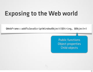 Exposing to the Web world

QWebFrame::addToJavaScriptWindowObject(QString, QObject*)



                                    Public functions
                                    Object properties
                                      Child objects




                                                            23
 