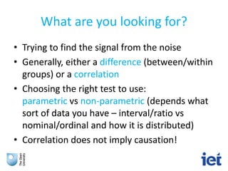 What are you looking for?
• Trying to find the signal from the noise
• Generally, either a difference (between/within
groups) or a correlation
• Choosing the right test to use:
parametric vs non-parametric (depends what
sort of data you have – interval/ratio vs
nominal/ordinal and how it is distributed)
• Correlation does not imply causation!
 
