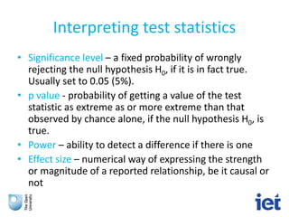 Interpreting test statistics
• Significance level – a fixed probability of wrongly
rejecting the null hypothesis H0, if it is in fact true.
Usually set to 0.05 (5%).
• p value - probability of getting a value of the test
statistic as extreme as or more extreme than that
observed by chance alone, if the null hypothesis H0, is
true.
• Power – ability to detect a difference if there is one
• Effect size – numerical way of expressing the strength
or magnitude of a reported relationship, be it causal or
not
 