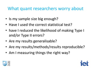 What quant researchers worry about
• Is my sample size big enough?
• Have I used the correct statistical test?
• have I reduced the likelihood of making Type I
and/or Type II errors?
• Are my results generalisable?
• Are my results/methods/results reproducible?
• Am I measuring things the right way?
 