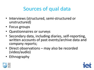 Sources of qual data
• Interviews (structured, semi-structured or
unstructured)
• Focus groups
• Questionnaires or surveys
• Secondary data, including diaries, self-reporting,
written accounts of past events/archive data and
company reports;
• Direct observations – may also be recorded
(video/audio)
• Ethnography
 