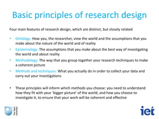 Basic principles of research design
Four main features of research design, which are distinct, but closely related
• Ontology: How you, the researcher, view the world and the assumptions that you
make about the nature of the world and of reality
• Epistemology: The assumptions that you make about the best way of investigating
the world and about reality
• Methodology: The way that you group together your research techniques to make
a coherent picture
• Methods and techniques: What you actually do in order to collect your data and
carry out your investigations
• These principles will inform which methods you choose: you need to understand
how they fit with your ‘bigger picture’ of the world, and how you choose to
investigate it, to ensure that your work will be coherent and effective
 