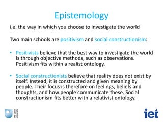 Epistemology
i.e. the way in which you choose to investigate the world
Two main schools are positivism and social constructionism:
• Positivists believe that the best way to investigate the world
is through objective methods, such as observations.
Positivism fits within a realist ontology.
• Social constructionists believe that reality does not exist by
itself. Instead, it is constructed and given meaning by
people. Their focus is therefore on feelings, beliefs and
thoughts, and how people communicate these. Social
constructionism fits better with a relativist ontology.
 