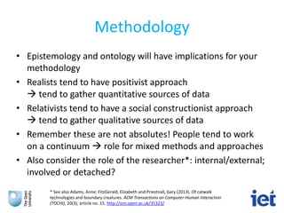 Methodology
• Epistemology and ontology will have implications for your
methodology
• Realists tend to have positivist approach
 tend to gather quantitative sources of data
• Relativists tend to have a social constructionist approach
 tend to gather qualitative sources of data
• Remember these are not absolutes! People tend to work
on a continuum  role for mixed methods and approaches
• Also consider the role of the researcher*: internal/external;
involved or detached?
* See also Adams, Anne; FitzGerald, Elizabeth and Priestnall, Gary (2013). Of catwalk
technologies and boundary creatures. ACM Transactions on Computer-Human Interaction
(TOCHI), 20(3), article no. 15. http://oro.open.ac.uk/35323/
 