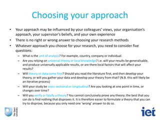 Choosing your approach
• Your approach may be influenced by your colleagues’ views, your organisation’s
approach, your supervisor’s beliefs, and your own experience
• There is no right or wrong answer to choosing your research methods
• Whatever approach you choose for your research, you need to consider five
questions:
– What is the unit of analysis? For example, country, company or individual.
– Are you relying on universal theory or local knowledge? i.e. will your results be generalisable,
and produce universally applicable results, or are there local factors that will affect your
results?
– Will theory or data come first? Should you read the literature first, and then develop your
theory, or will you gather your data and develop your theory from that? (N.B. this will likely be
an iterative process)
– Will your study be cross-sectional or longitudinal? Are you looking at one point in time, or
changes over time?
– Will you verify or falsify a theory? You cannot conclusively prove any theory; the best that you
can do is find nothing that disproves it. It is therefore easier to formulate a theory that you can
try to disprove, because you only need one ‘wrong’ answer to do so.
 