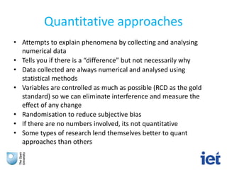 Quantitative approaches
• Attempts to explain phenomena by collecting and analysing
numerical data
• Tells you if there is a “difference” but not necessarily why
• Data collected are always numerical and analysed using
statistical methods
• Variables are controlled as much as possible (RCD as the gold
standard) so we can eliminate interference and measure the
effect of any change
• Randomisation to reduce subjective bias
• If there are no numbers involved, its not quantitative
• Some types of research lend themselves better to quant
approaches than others
 