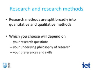 Research and research methods
• Research methods are split broadly into
quantitative and qualitative methods
• Which you choose will depend on
– your research questions
– your underlying philosophy of research
– your preferences and skills
 