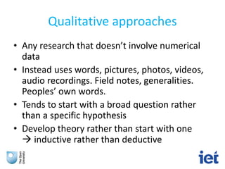 Qualitative approaches
• Any research that doesn’t involve numerical
data
• Instead uses words, pictures, photos, videos,
audio recordings. Field notes, generalities.
Peoples’ own words.
• Tends to start with a broad question rather
than a specific hypothesis
• Develop theory rather than start with one
 inductive rather than deductive
 