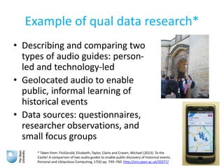 Example of qual data research*
• Describing and comparing two
types of audio guides: person-
led and technology-led
• Geolocated audio to enable
public, informal learning of
historical events
• Data sources: questionnaires,
researcher observations, and
small focus groups
* Taken from: FitzGerald, Elizabeth; Taylor, Claire and Craven, Michael (2013). To the
Castle! A comparison of two audio guides to enable public discovery of historical events.
Personal and Ubiquitous Computing, 17(4) pp. 749–760. http://oro.open.ac.uk/35077/
 