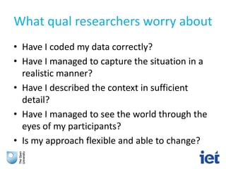 What qual researchers worry about
• Have I coded my data correctly?
• Have I managed to capture the situation in a
realistic manner?
• Have I described the context in sufficient
detail?
• Have I managed to see the world through the
eyes of my participants?
• Is my approach flexible and able to change?
 