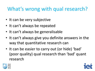 What’s wrong with qual research?
• It can be very subjective
• It can’t always be repeated
• It can’t always be generalisable
• It can’t always give you definite answers in the
way that quantitative research can
• It can be easier to carry out (or hide) ‘bad’
(poor quality) qual research than ‘bad’ quant
research
 