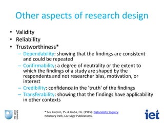 Other aspects of research design
• Validity
• Reliability
• Trustworthiness*
– Dependability: showing that the findings are consistent
and could be repeated
– Confirmability: a degree of neutrality or the extent to
which the findings of a study are shaped by the
respondents and not researcher bias, motivation, or
interest
– Credibility: confidence in the 'truth' of the findings
– Transferability: showing that the findings have applicability
in other contexts
* See Lincoln, YS. & Guba, EG. (1985). Naturalistic Inquiry.
Newbury Park, CA: Sage Publications.
 