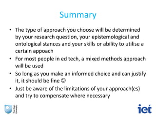Summary
• The type of approach you choose will be determined
by your research question, your epistemological and
ontological stances and your skills or ability to utilise a
certain appoach
• For most people in ed tech, a mixed methods approach
will be used
• So long as you make an informed choice and can justify
it, it should be fine 
• Just be aware of the limitations of your approach(es)
and try to compensate where necessary
 