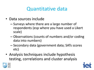Quantitative data
• Data sources include
– Surveys where there are a large number of
respondents (esp where you have used a Likert
scale)
– Observations (counts of numbers and/or coding
data into numbers)
– Secondary data (government data; SATs scores
etc)
• Analysis techniques include hypothesis
testing, correlations and cluster analysis
 