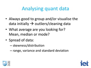 Analysing quant data
• Always good to group and/or visualise the
data initially  outliers/cleaning data
• What average are you looking for?
Mean, median or mode?
• Spread of data:
– skewness/distribution
– range, variance and standard deviation
 