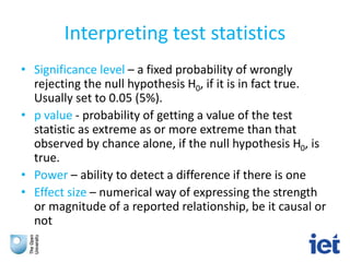 Interpreting test statistics
• Significance level – a fixed probability of wrongly
rejecting the null hypothesis H0, if it is in fact true.
Usually set to 0.05 (5%).
• p value - probability of getting a value of the test
statistic as extreme as or more extreme than that
observed by chance alone, if the null hypothesis H0, is
true.
• Power – ability to detect a difference if there is one
• Effect size – numerical way of expressing the strength
or magnitude of a reported relationship, be it causal or
not
 