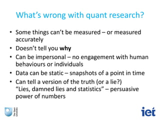 What’s wrong with quant research?
• Some things can’t be measured – or measured
accurately
• Doesn’t tell you why
• Can be impersonal – no engagement with human
behaviours or individuals
• Data can be static – snapshots of a point in time
• Can tell a version of the truth (or a lie?)
“Lies, damned lies and statistics” – persuasive
power of numbers
 