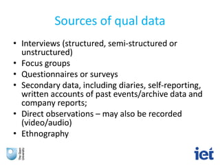 Sources of qual data
• Interviews (structured, semi-structured or
unstructured)
• Focus groups
• Questionnaires or surveys
• Secondary data, including diaries, self-reporting,
written accounts of past events/archive data and
company reports;
• Direct observations – may also be recorded
(video/audio)
• Ethnography
 